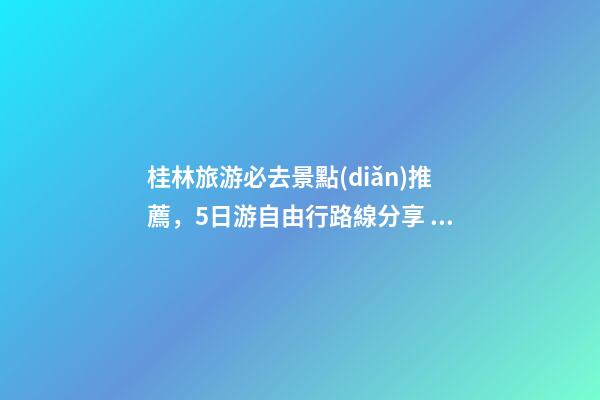 桂林旅游必去景點(diǎn)推薦，5日游自由行路線分享，真實(shí)經(jīng)歷分享攻略